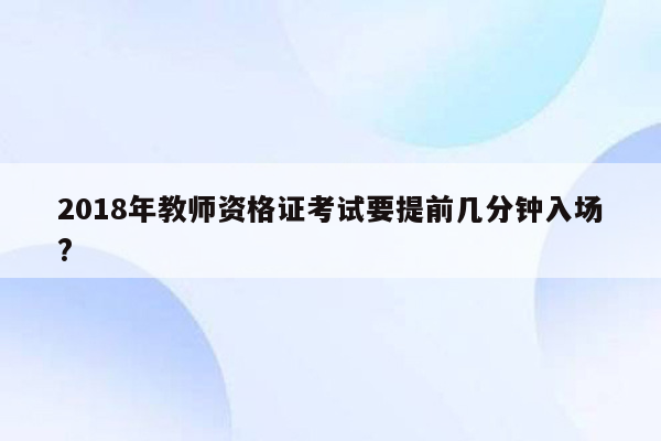 2018年教师资格证考试要提前几分钟入场?