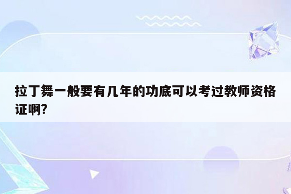 拉丁舞一般要有几年的功底可以考过教师资格证啊?