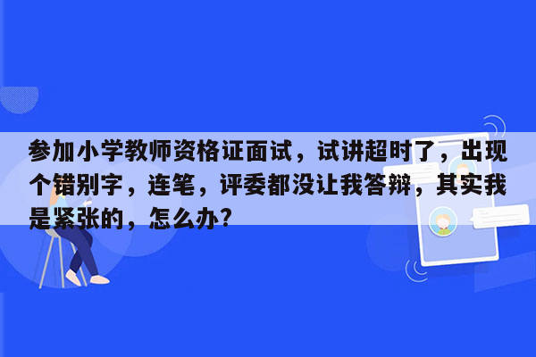 参加小学教师资格证面试，试讲超时了，出现个错别字，连笔，评委都没让我答辩，其实我是紧张的，怎么办?