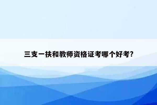 三支一扶和教师资格证考哪个好考?