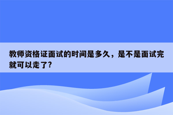 教师资格证面试的时间是多久，是不是面试完就可以走了?