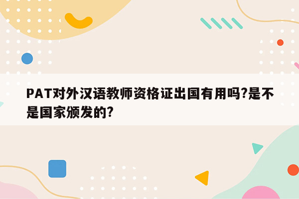 PAT对外汉语教师资格证出国有用吗?是不是国家颁发的?