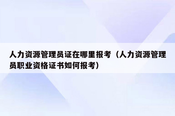 人力资源管理员证在哪里报考（人力资源管理员职业资格证书如何报考）