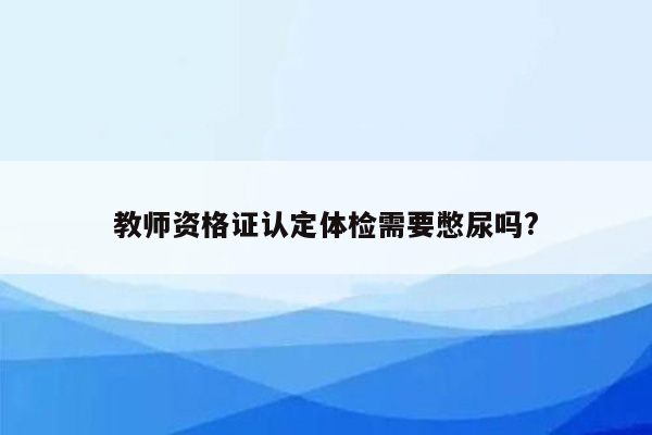 教师资格证认定体检需要憋尿吗?