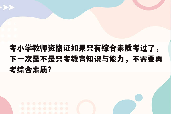 考小学教师资格证如果只有综合素质考过了，下一次是不是只考教育知识与能力，不需要再考综合素质?