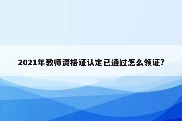 2021年教师资格证认定已通过怎么领证?