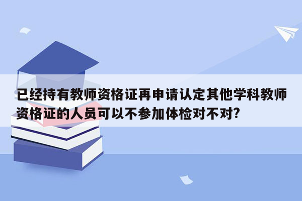 已经持有教师资格证再申请认定其他学科教师资格证的人员可以不参加体检对不对?