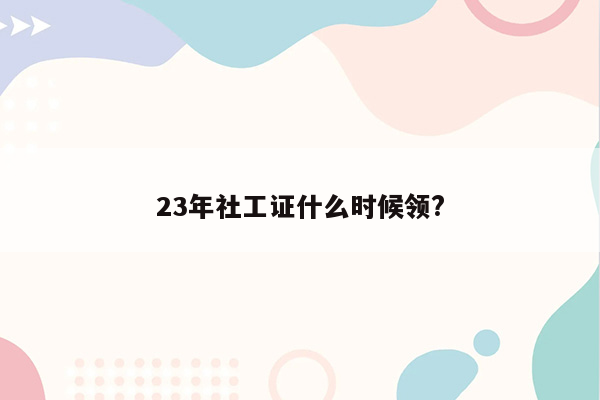 23年社工证什么时候领?