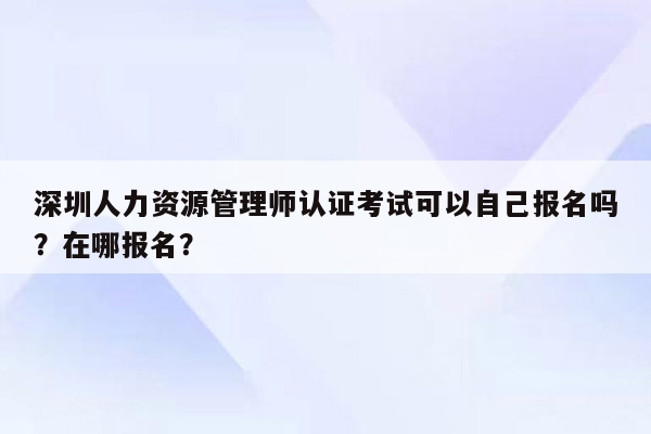 深圳人力资源管理师认证考试可以自己报名吗？在哪报名？