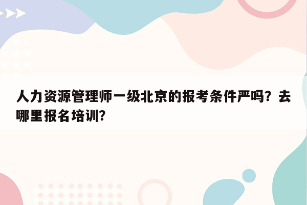 人力资源管理师一级北京的报考条件严吗？去哪里报名培训？