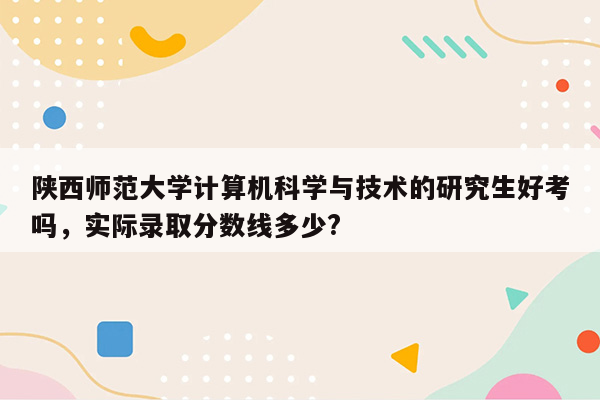 陕西师范大学计算机科学与技术的研究生好考吗，实际录取分数线多少?