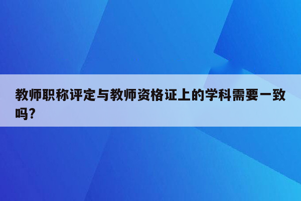 教师职称评定与教师资格证上的学科需要一致吗?