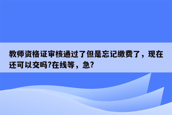 教师资格证审核通过了但是忘记缴费了，现在还可以交吗?在线等，急?