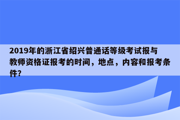 2019年的浙江省绍兴普通话等级考试报与教师资格证报考的时间，地点，内容和报考条件？