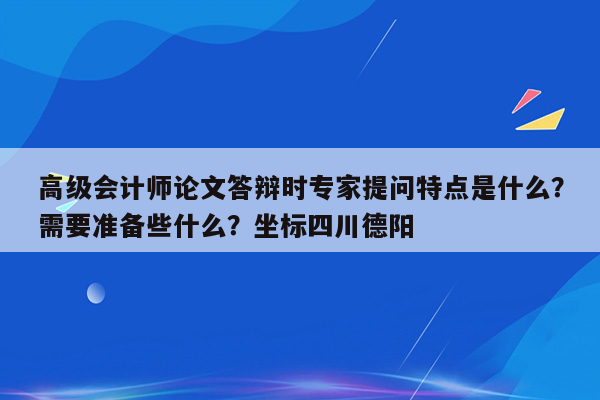 高级会计师论文答辩时专家提问特点是什么？需要准备些什么？坐标四川德阳