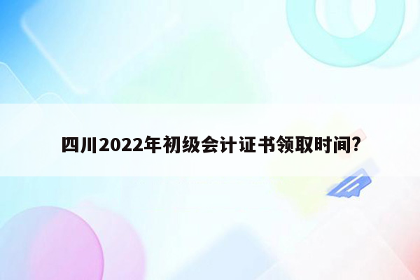 四川2022年初级会计证书领取时间?