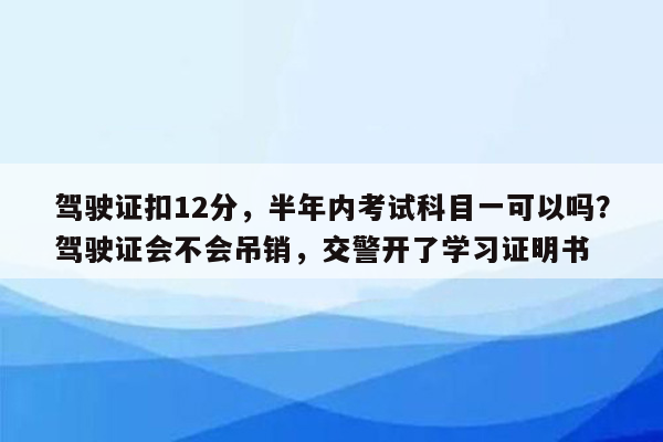 驾驶证扣12分，半年内考试科目一可以吗？驾驶证会不会吊销，交警开了学习证明书