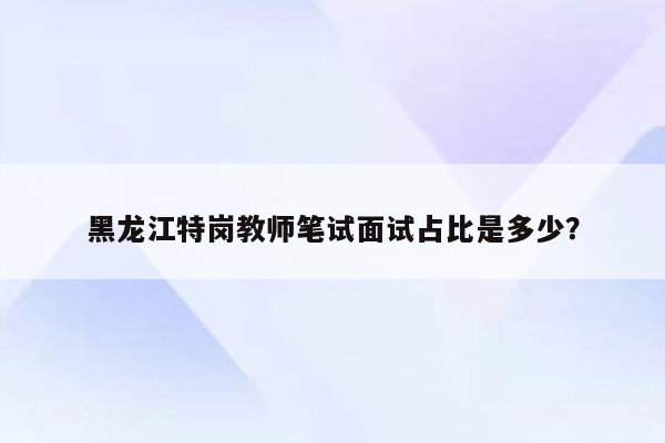 黑龙江特岗教师笔试面试占比是多少？