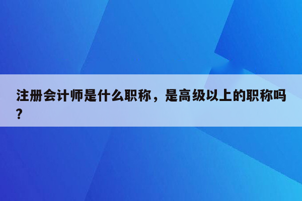 注册会计师是什么职称，是高级以上的职称吗?