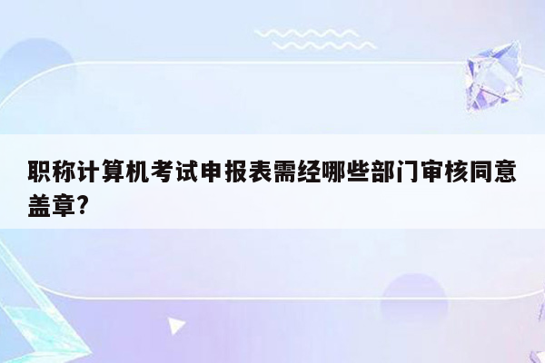 职称计算机考试申报表需经哪些部门审核同意盖章?