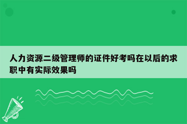 人力资源二级管理师的证件好考吗在以后的求职中有实际效果吗