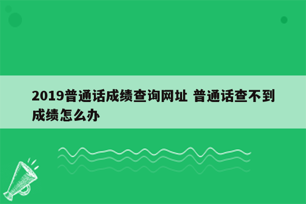 2019普通话成绩查询网址 普通话查不到成绩怎么办