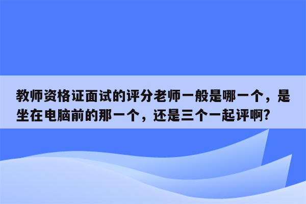 教师资格证面试的评分老师一般是哪一个，是坐在电脑前的那一个，还是三个一起评啊?