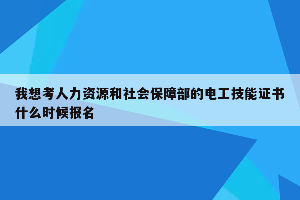 我想考人力资源和社会保障部的电工技能证书什么时候报名