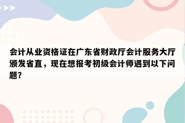 会计从业资格证在广东省财政厅会计服务大厅颁发省直，现在想报考初级会计师遇到以下问题？