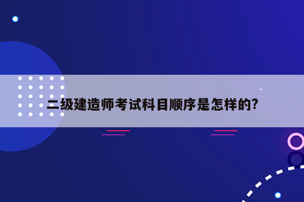 二级建造师考试科目顺序是怎样的?