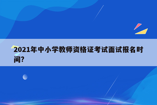 2021年中小学教师资格证考试面试报名时间?