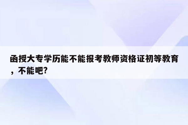 函授大专学历能不能报考教师资格证初等教育，不能吧?