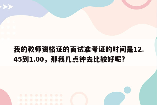 我的教师资格证的面试准考证的时间是12.45到1.00，那我几点钟去比较好呢?