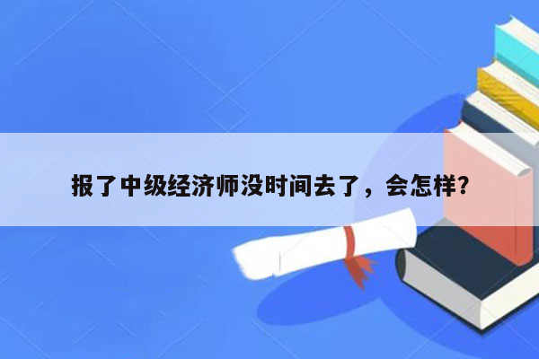 报了中级经济师没时间去了，会怎样？