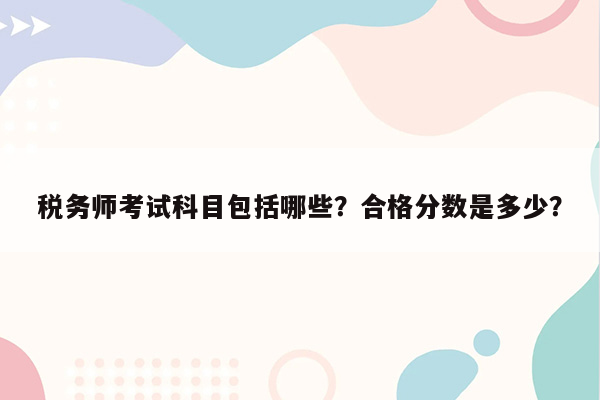 税务师考试科目包括哪些？合格分数是多少？