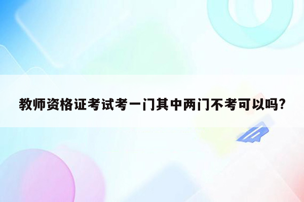 教师资格证考试考一门其中两门不考可以吗?