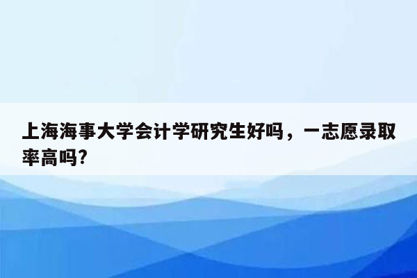 上海海事大学会计学研究生好吗，一志愿录取率高吗?