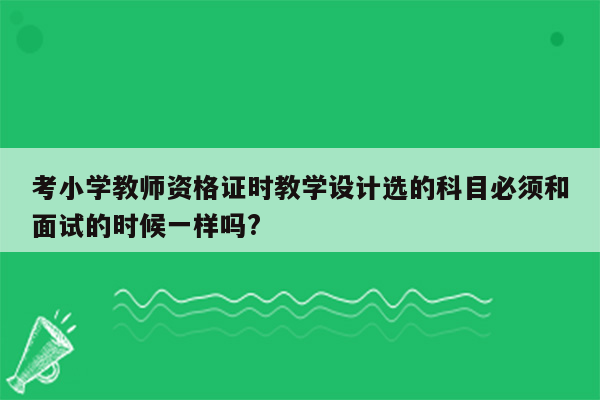 考小学教师资格证时教学设计选的科目必须和面试的时候一样吗?