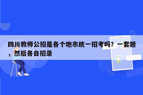 四川教师公招是各个地市统一招考吗？一套题，然后各自招录