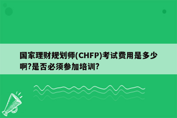 国家理财规划师(CHFP)考试费用是多少啊?是否必须参加培训?