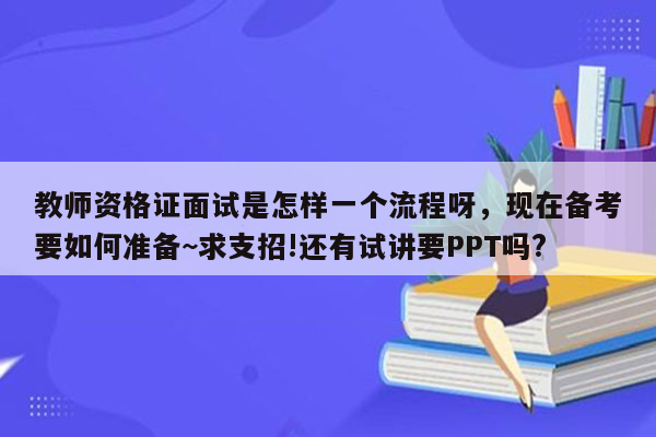 教师资格证面试是怎样一个流程呀，现在备考要如何准备~求支招!还有试讲要PPT吗?