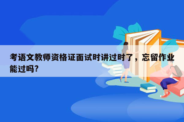 考语文教师资格证面试时讲过时了，忘留作业能过吗?