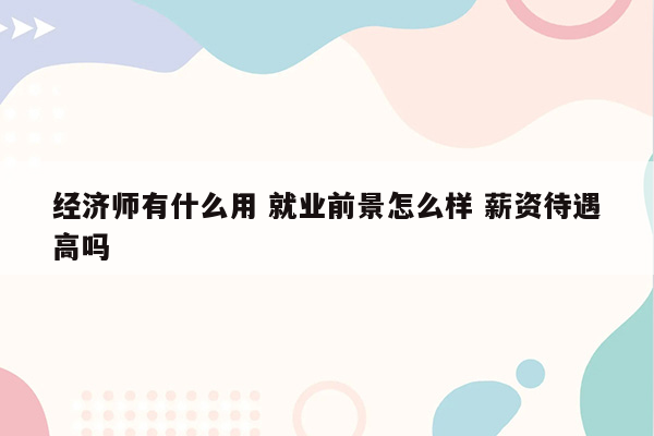 经济师有什么用 就业前景怎么样 薪资待遇高吗