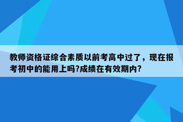 教师资格证综合素质以前考高中过了，现在报考初中的能用上吗?成绩在有效期内?