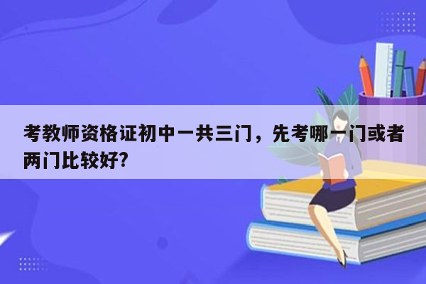 考教师资格证初中一共三门，先考哪一门或者两门比较好?