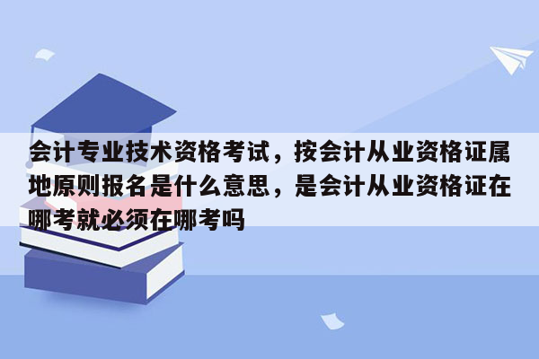 会计专业技术资格考试，按会计从业资格证属地原则报名是什么意思，是会计从业资格证在哪考就必须在哪考吗