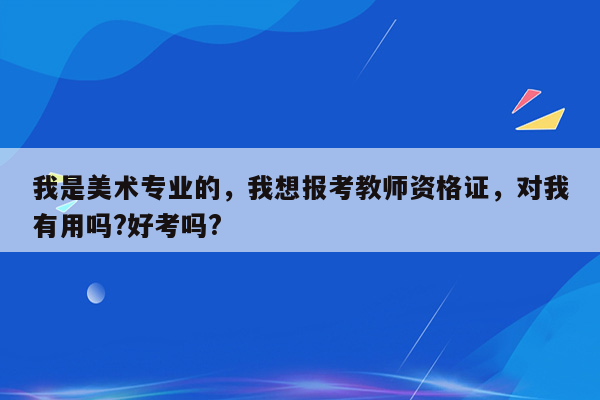 我是美术专业的，我想报考教师资格证，对我有用吗?好考吗?