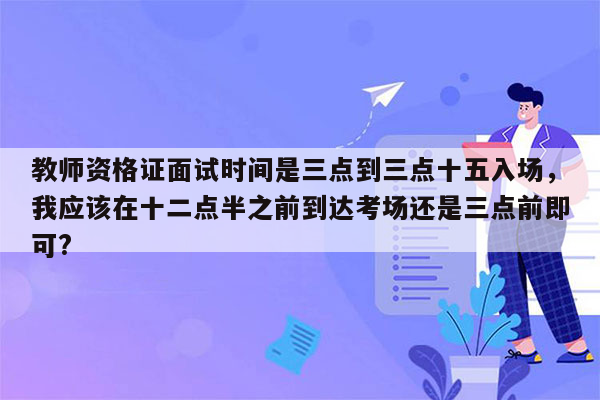 教师资格证面试时间是三点到三点十五入场，我应该在十二点半之前到达考场还是三点前即可?