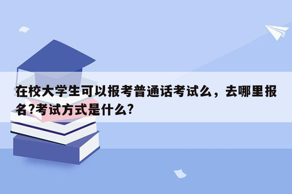 在校大学生可以报考普通话考试么，去哪里报名?考试方式是什么?