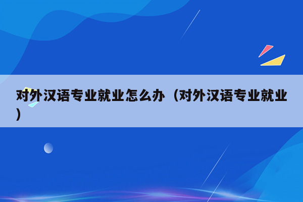 对外汉语专业就业怎么办（对外汉语专业就业）